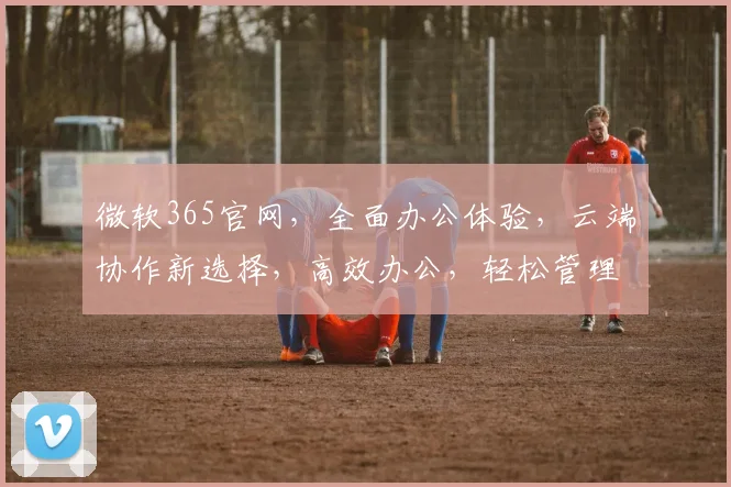 微软365官网，全面办公体验，云端协作新选择，高效办公，轻松管理，开启智能办公新时代，值得信赖