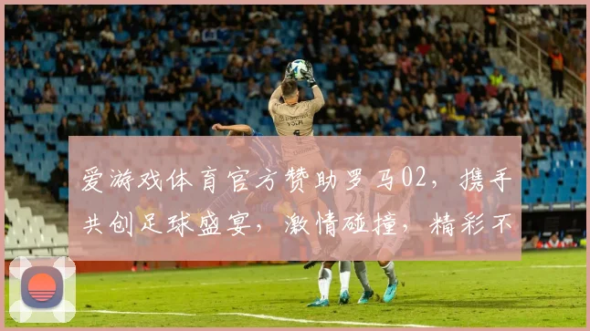 爱游戏体育官方赞助罗马02，携手共创足球盛宴，激情碰撞，精彩不容错过
