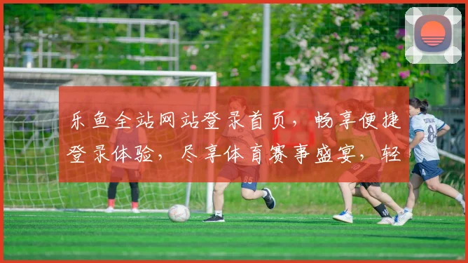乐鱼全站网站登录首页，畅享便捷登录体验，尽享体育赛事盛宴，轻松注册，马上开启