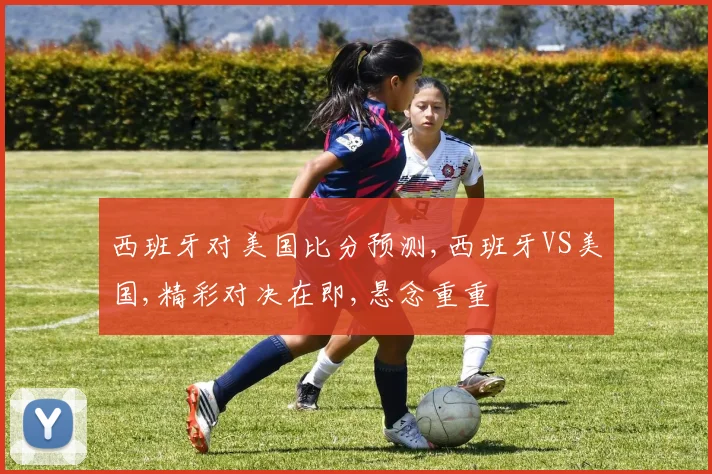 西班牙对美国比分预测,西班牙VS美国,精彩对决在即,悬念重重
