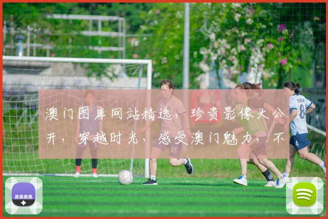 澳门图库网站精选，珍贵影像大公开，穿越时光，感受澳门魅力，不容错过